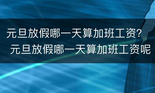 元旦放假哪一天算加班工资？ 元旦放假哪一天算加班工资呢