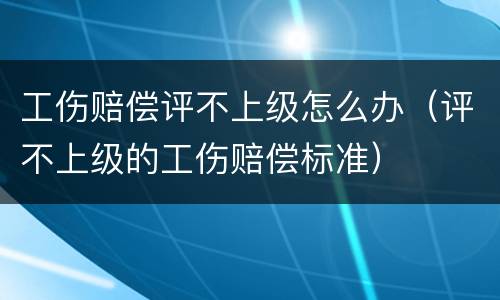 工伤赔偿评不上级怎么办（评不上级的工伤赔偿标准）