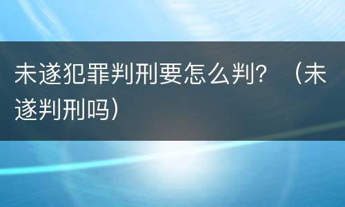 未遂犯罪判刑要怎么判？（未遂判刑吗）