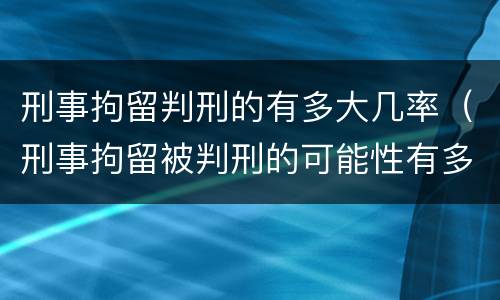 刑事拘留判刑的有多大几率（刑事拘留被判刑的可能性有多大）