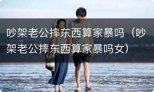 吵架老公摔东西算家暴吗（吵架老公摔东西算家暴吗女）