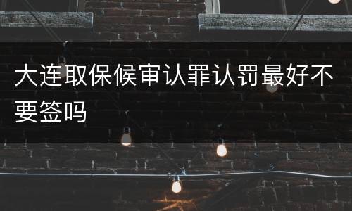 大连取保候审认罪认罚最好不要签吗