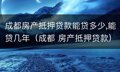 成都房产抵押贷款能贷多少,能贷几年（成都 房产抵押贷款）