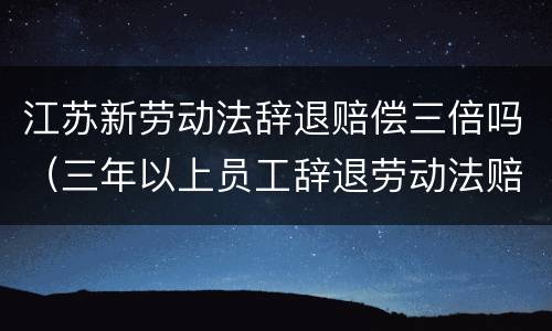 江苏新劳动法辞退赔偿三倍吗（三年以上员工辞退劳动法赔偿）
