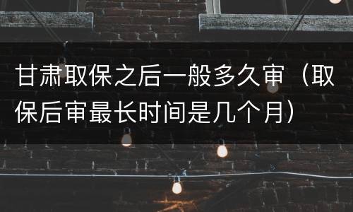 甘肃取保之后一般多久审（取保后审最长时间是几个月）