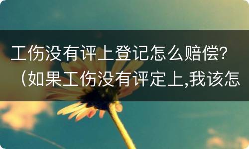 工伤没有评上登记怎么赔偿？（如果工伤没有评定上,我该怎么办）