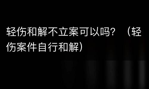 轻伤和解不立案可以吗？（轻伤案件自行和解）