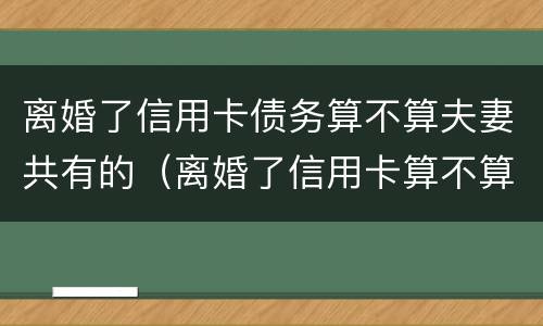 离婚了信用卡债务算不算夫妻共有的（离婚了信用卡算不算夫妻共同债务）