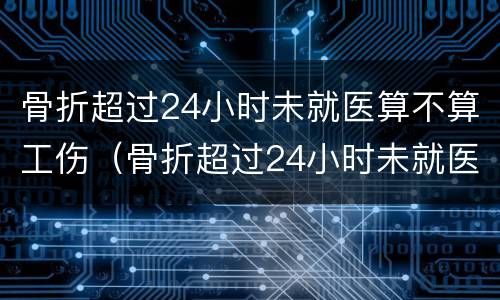 骨折超过24小时未就医算不算工伤（骨折超过24小时未就医算不算工伤赔偿）