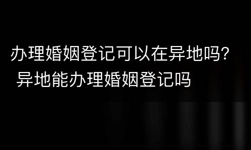 办理婚姻登记可以在异地吗？ 异地能办理婚姻登记吗