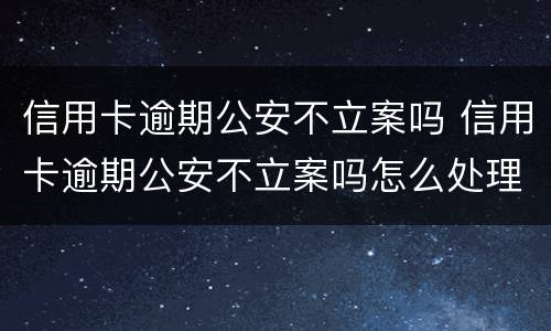 信用卡逾期公安不立案吗 信用卡逾期公安不立案吗怎么处理
