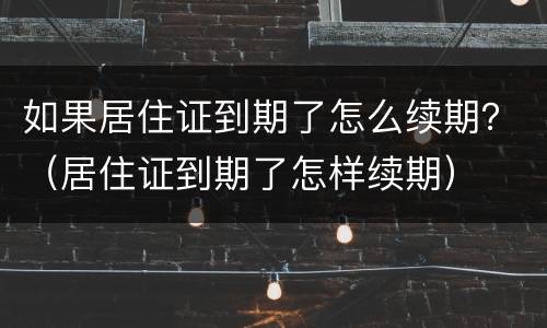 如果居住证到期了怎么续期？（居住证到期了怎样续期）