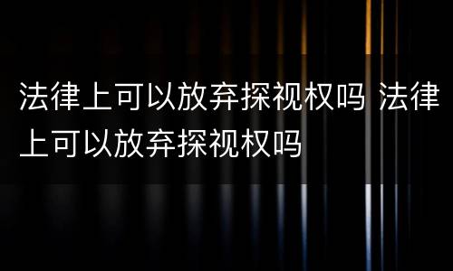 法律上可以放弃探视权吗 法律上可以放弃探视权吗