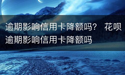 逾期影响信用卡降额吗？ 花呗逾期影响信用卡降额吗