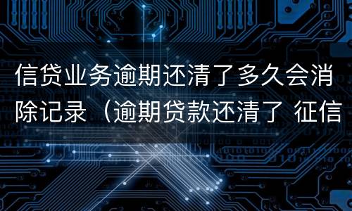 信贷业务逾期还清了多久会消除记录（逾期贷款还清了 征信的记录啥时候消失）