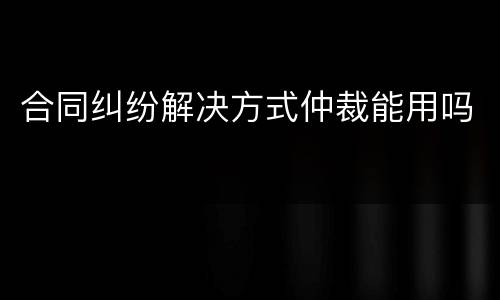 合同纠纷解决方式仲裁能用吗