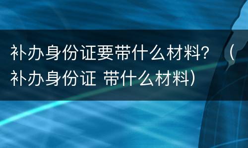 补办身份证要带什么材料？（补办身份证 带什么材料）