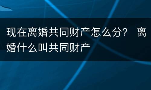 现在离婚共同财产怎么分？ 离婚什么叫共同财产
