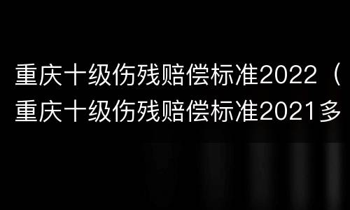 重庆十级伤残赔偿标准2022（重庆十级伤残赔偿标准2021多少钱大概）