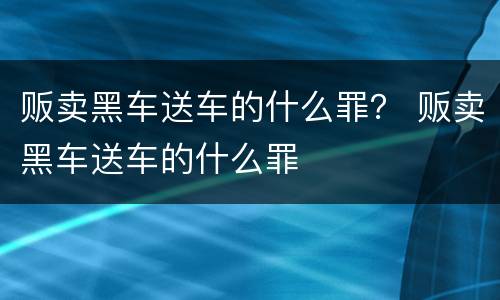 贩卖黑车送车的什么罪？ 贩卖黑车送车的什么罪