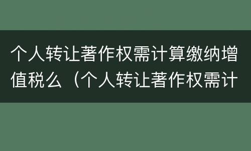 个人转让著作权需计算缴纳增值税么（个人转让著作权需计算缴纳增值税么吗）