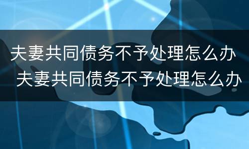 夫妻共同债务不予处理怎么办 夫妻共同债务不予处理怎么办理