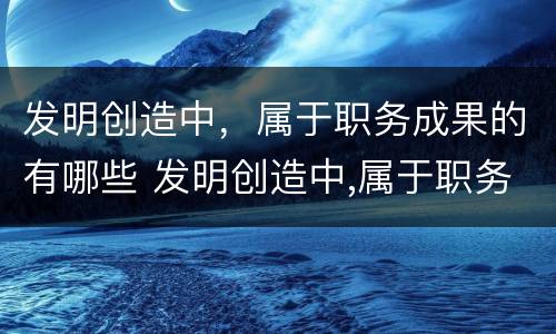 发明创造中，属于职务成果的有哪些 发明创造中,属于职务成果的有哪些