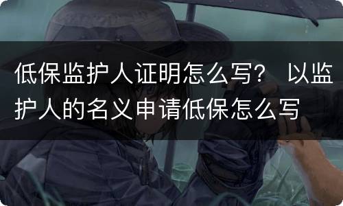 低保监护人证明怎么写？ 以监护人的名义申请低保怎么写