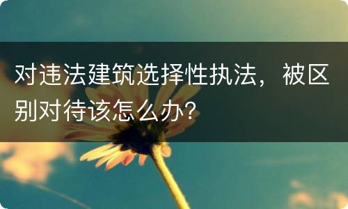 对违法建筑选择性执法，被区别对待该怎么办？