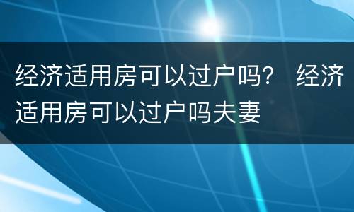 经济适用房可以过户吗？ 经济适用房可以过户吗夫妻