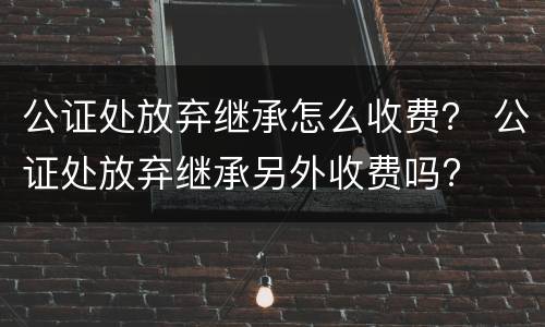 公证处放弃继承怎么收费？ 公证处放弃继承另外收费吗?