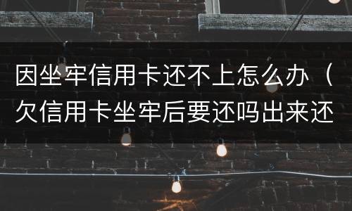 因坐牢信用卡还不上怎么办（欠信用卡坐牢后要还吗出来还不起怎么办）