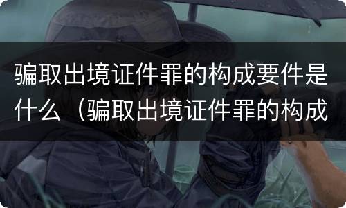 骗取出境证件罪的构成要件是什么（骗取出境证件罪的构成要件是什么呢）
