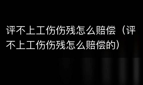 评不上工伤伤残怎么赔偿（评不上工伤伤残怎么赔偿的）