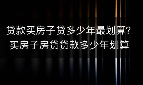 贷款买房子贷多少年最划算？ 买房子房贷贷款多少年划算