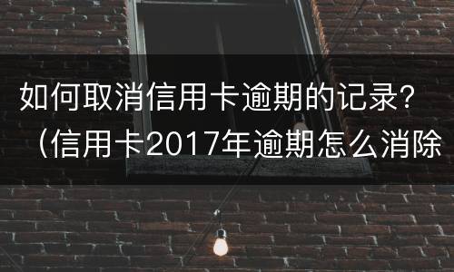 如何取消信用卡逾期的记录？（信用卡2017年逾期怎么消除）