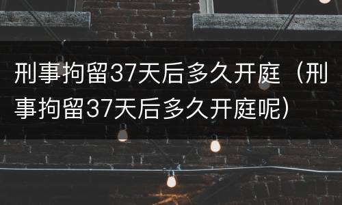 刑事拘留37天后多久开庭（刑事拘留37天后多久开庭呢）