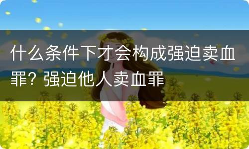 什么条件下才会构成强迫卖血罪? 强迫他人卖血罪