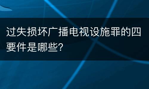 过失损坏广播电视设施罪的四要件是哪些？
