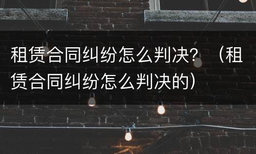 租赁合同纠纷怎么判决？（租赁合同纠纷怎么判决的）