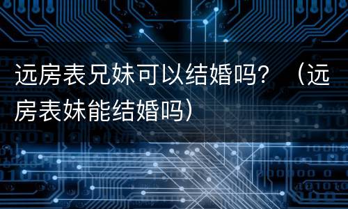 远房表兄妹可以结婚吗？（远房表妹能结婚吗）