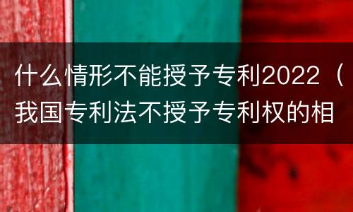 什么情形不能授予专利2022（我国专利法不授予专利权的相关规定）