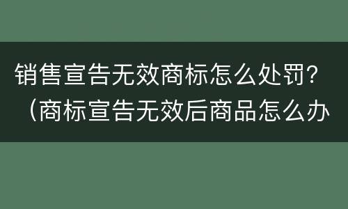 销售宣告无效商标怎么处罚？（商标宣告无效后商品怎么办）