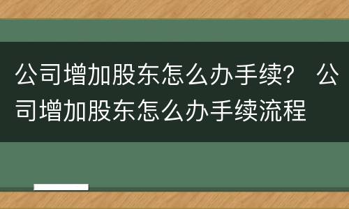 公司增加股东怎么办手续？ 公司增加股东怎么办手续流程