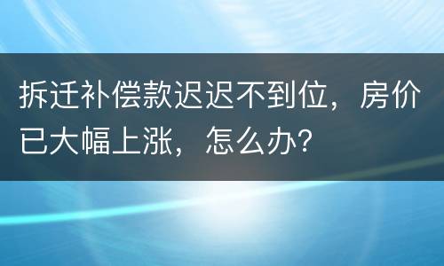 拆迁补偿款迟迟不到位，房价已大幅上涨，怎么办？