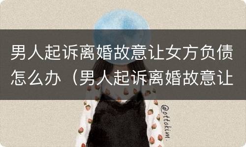 男人起诉离婚故意让女方负债怎么办（男人起诉离婚故意让女方负债怎么办呢）