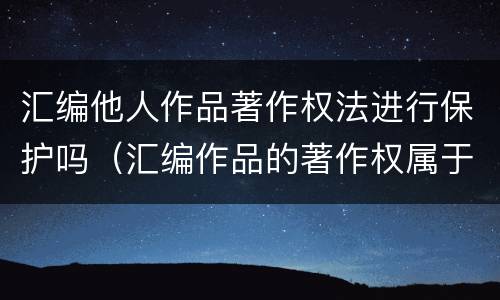 汇编他人作品著作权法进行保护吗（汇编作品的著作权属于汇编人,但汇编他人）
