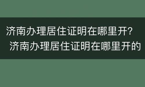 济南办理居住证明在哪里开？ 济南办理居住证明在哪里开的