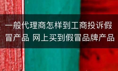 一般代理商怎样到工商投诉假冒产品 网上买到假冒品牌产品要怎么投诉到工商局