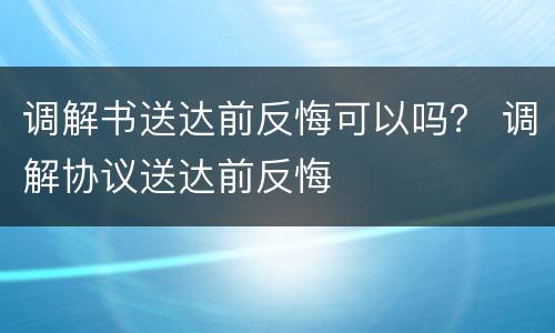 调解书送达前反悔可以吗？ 调解协议送达前反悔